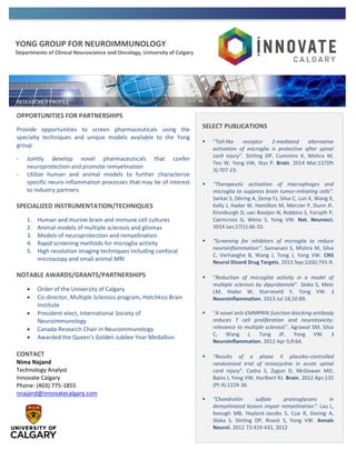 YONG GROUP FOR NEUROIMMUNOLOGY
Departments of Clinical Neuroscience and Oncology, University of Calgary
OPPORTUNITIES FOR PARTNERSHIPS
Provide opportunities to screen pharmaceuticals using the
specialty techniques and unique models available to the Yong
group
- Jointly develop novel pharmaceuticals that confer
neuroprotection and promote remyelination
- Utilize human and animal models to further characterize
specific neuro-inflammation processes that may be of interest
to industry partners
SPECIALIZED INSTRUMENTATION/TECHNIQUES
1. Human and murine brain and immune cell cultures
2. Animal models of multiple sclerosis and gliomas
3. Models of neuroprotection and remyelination
4. Rapid screening methods for microglia activity
5. High resolution imaging techniques including confocal
microscopy and small animal MRI
NOTABLE AWARDS/GRANTS/PARTNERSHIPS
 Order of the University of Calgary
 Co-director, Multiple Sclerosis program, Hotchkiss Brain
Institute
 President-elect, International Society of
Neuroimmunology
 Canada Research Chair in Neuroimmunology
 Awarded the Queen’s Golden Jubilee Year Medallion
CONTACT
Nima Najand
Technology Analyst
Innovate Calgary
Phone: (403) 775-1855
nnajand@innovatecalgary.com
SELECT PUBLICATIONS
 “Toll-like receptor 2-mediated alternative
activation of microglia is protective after spinal
cord injury”. Stirling DP, Cummins K, Mishra M,
Teo W, Yong VW, Stys P. Brain. 2014 Mar;137(Pt
3):707-23.
 “Therapeutic activation of macrophages and
microglia to suppress brain tumor-initiating cells”.
Sarkar S, Döring A, Zemp FJ, Silva C, Lun X, Wang X,
Kelly J, Hader W, Hamilton M, Mercier P, Dunn JF,
Kinniburgh D, van Rooijen N, Robbins S, Forsyth P,
Cairncross G, Weiss S, Yong VW. Nat. Neurosci.
2014 Jan;17(1):46-55.
 “Screening for inhibitors of microglia to reduce
neuroinflammation”. Samanani S, Mishra M, Silva
C, Verhaeghe B, Wang J, Tong J, Yong VW. CNS
Neurol Disord Drug Targets. 2013 Sep;12(6):741-9.
 “Reduction of microglial activity in a model of
multiple sclerosis by dipyridamole”. Sloka S, Metz
LM, Hader W, Starreveld Y, Yong VW. J
Neuroinflammation. 2013 Jul 18;10:89.
 “A novel anti-EMMPRIN function-blocking antibody
reduces T cell proliferation and neurotoxicity:
relevance to multiple sclerosis”. Agrawal SM, Silva
C, Wang J, Tong JP, Yong VW. J
Neuroinflammation. 2012 Apr 5;9:64.
 “Results of a phase II placebo-controlled
randomized trial of minocycline in acute spinal
cord injury”. Casha S, Zygun D, McGowan MD,
Bains I, Yong VW, Hurlbert RJ. Brain. 2012 Apr;135
(Pt 4):1224-36.
 “Chondroitin sulfate proteoglycans in
demyelinated lesions impair remyelination”. Lau L,
Keough MB, Haylock-Jacobs S, Cua R, Doring A,
Sloka S, Stirling DP, Rivest S, Yong VW. Annals
Neurol. 2012 72:419-432, 2012
 