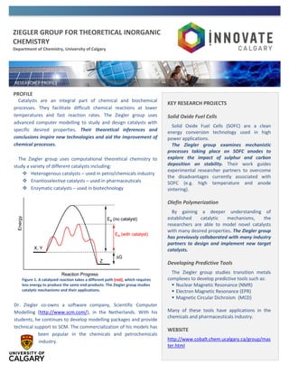 ZIEGLER GROUP FOR THEORETICAL INORGANIC
CHEMISTRY
Department of Chemistry, University of Calgary
PROFILE
Catalysts are an integral part of chemical and biochemical
processes. They facilitate difficult chemical reactions at lower
temperatures and fast reaction rates. The Ziegler group uses
advanced computer modelling to study and design catalysts with
specific desired properties. Their theoretical inferences and
conclusions inspire new technologies and aid the improvement of
chemical processes.
The Ziegler group uses computational theoretical chemistry to
study a variety of different catalysts including:
 Heterogenous catalysts – used in petro/chemicals industry
 Enantioselective catalysts – used in pharmaceuticals
 Enzymatic catalysts – used in biotechnology
Dr. Ziegler co-owns a software company, Scientific Computer
Modelling (http://www.scm.com/), in the Netherlands. With his
students, he continues to develop modelling packages and provide
technical support to SCM. The commercialization of his models has
been popular in the chemicals and petrochemicals
industry.
KEY RESEARCH PROJECTS
Solid Oxide Fuel Cells
Solid Oxide Fuel Cells (SOFC) are a clean
energy conversion technology used in high
power applications.
The Ziegler group examines mechanistic
processes taking place on SOFC anodes to
explore the impact of sulphur and carbon
deposition on stability. Their work guides
experimental researcher partners to overcome
the disadvantages currently associated with
SOFC (e.g. high temperature and anode
sintering).
Olefin Polymerization
By gaining a deeper understanding of
established catalytic mechanisms, the
researchers are able to model novel catalysts
with many desired properties. The Ziegler group
has previously collaborated with many industry
partners to design and implement new target
catalysts.
Developing Predictive Tools
The Ziegler group studies transition metals
complexes to develop predictive tools such as:
 Nuclear Magnetic Resonance (NMR)
 Electron Magnetic Resonance (EPR)
 Magnetic Circular Dichroism (MCD)
Many of these tools have applications in the
chemicals and pharmaceuticals industry.
WEBSITE
http://www.cobalt.chem.ucalgary.ca/group/mas
ter.html
Figure 1. A catalyzed reaction takes a different path (red), which requires
less energy to produce the same end-products. The Ziegler group studies
catalytic mechanisms and their applications.
 