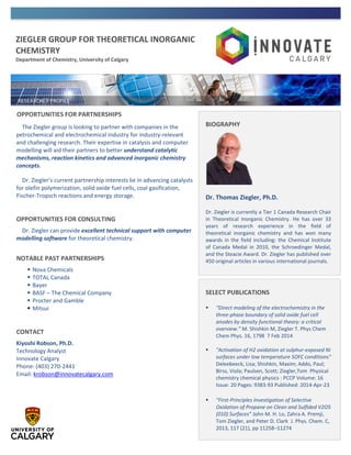ZIEGLER GROUP FOR THEORETICAL INORGANIC
CHEMISTRY
Department of Chemistry, University of Calgary
OPPORTUNITIES FOR PARTNERSHIPS
The Ziegler group is looking to partner with companies in the
petrochemical and electrochemical industry for industry-relevant
and challenging research. Their expertise in catalysis and computer
modelling will aid their partners to better understand catalytic
mechanisms, reaction kinetics and advanced inorganic chemistry
concepts.
Dr. Ziegler’s current partnership interests lie in advancing catalysts
for olefin polymerization, solid oxide fuel cells, coal gasification,
Fischer-Tropsch reactions and energy storage.
OPPORTUNITIES FOR CONSULTING
Dr. Ziegler can provide excellent technical support with computer
modelling software for theoretical chemistry.
NOTABLE PAST PARTNERSHIPS
 Nova Chemicals
 TOTAL Canada
 Bayer
 BASF – The Chemical Company
 Procter and Gamble
 Mitsui
CONTACT
Kiyoshi Robson, Ph.D.
Technology Analyst
Innovate Calgary
Phone: (403) 270-2441
Email: krobson@innovatecalgary.com
SELECT PUBLICATIONS
 “Direct modeling of the electrochemistry in the
three-phase boundary of solid oxide fuel cell
anodes by density functional theory: a critical
overview.” M. Shishkin M, Ziegler T. Phys Chem
Chem Phys. 16, 1798 7 Feb 2014
 "Activation of H2 oxidation at sulphur-exposed Ni
surfaces under low temperature SOFC conditions"
Deleebeeck, Lisa; Shishkin, Maxim; Addo, Paul;
Birss, Viola; Paulsen, Scott; Ziegler,Tom Physical
chemistry chemical physics : PCCP Volume: 16
Issue: 20 Pages: 9383-93 Published: 2014-Apr-23
 “First-Principles Investigation of Selective
Oxidation of Propane on Clean and Sulfided V2O5
(010) Surfaces” John M. H. Lo, Zahra A. Premji,
Tom Ziegler, and Peter D. Clark J. Phys. Chem. C,
2013, 117 (21), pp 11258–11274
BIOGRAPHY
Dr. Thomas Ziegler, Ph.D.
Dr. Ziegler is currently a Tier 1 Canada Research Chair
in Theoretical Inorganic Chemistry. He has over 33
years of research experience in the field of
theoretical inorganic chemistry and has won many
awards in the field including: the Chemical Institute
of Canada Medal in 2010, the Schroedinger Medal,
and the Steacie Award. Dr. Ziegler has published over
450 original articles in various international journals.
 