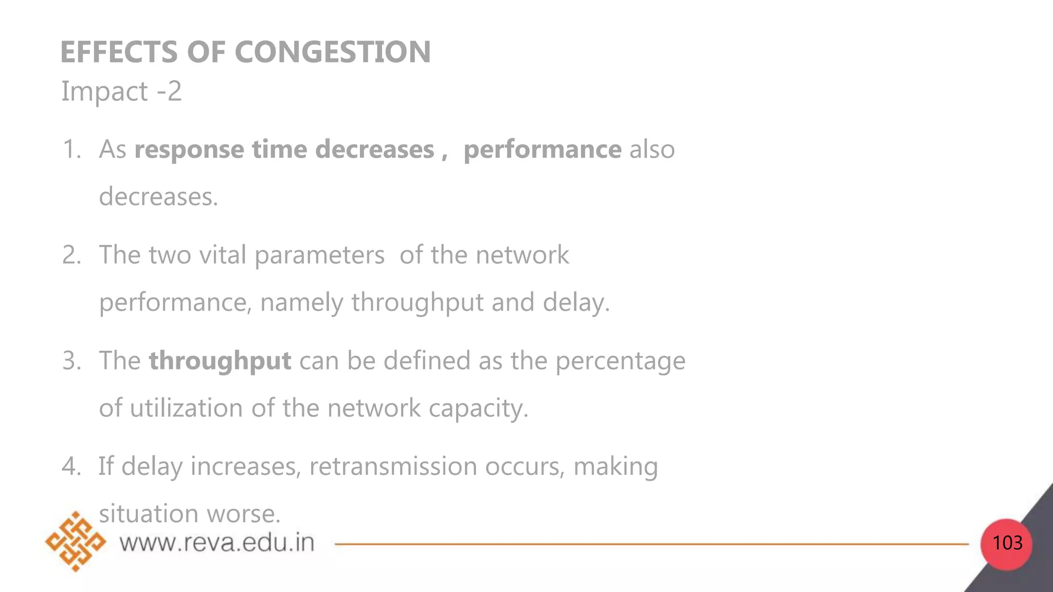 EFFECTS OF CONGESTION
Impact -2
1. As response time decreases , performance also
decreases.
2. The two vital parameters of the network
performance, namely throughput and delay.
3. The throughput can be defined as the percentage
of utilization of the network capacity.
4. If delay increases, retransmission occurs, making
situation worse.
103
 