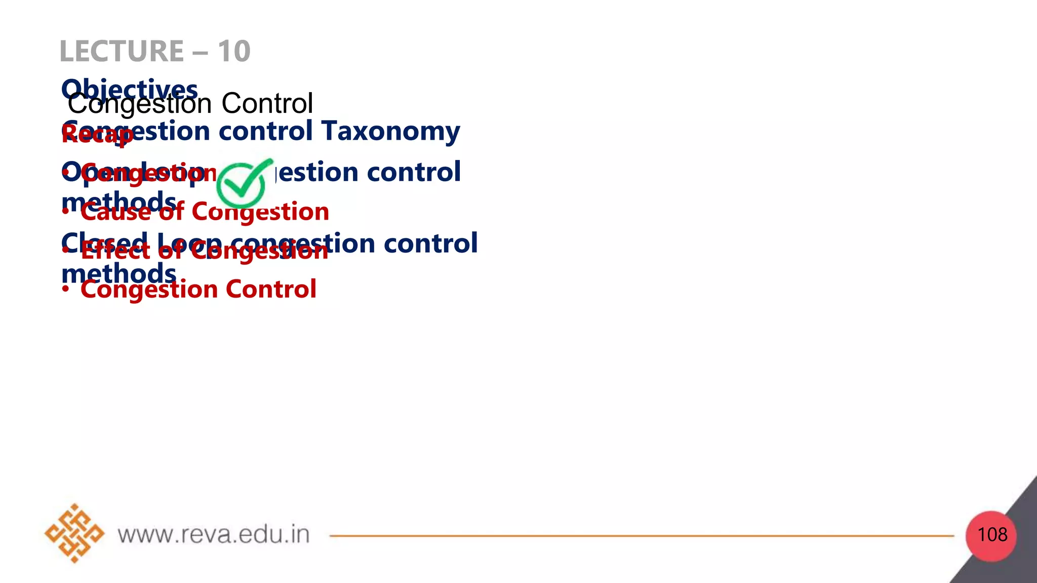 LECTURE – 10
Objectives
Congestion control Taxonomy
Open Loop congestion control
methods
Closed Loop congestion control
methods
Recap
• Congestion
• Cause of Congestion
• Effect of Congestion
• Congestion Control
Congestion Control
108
 