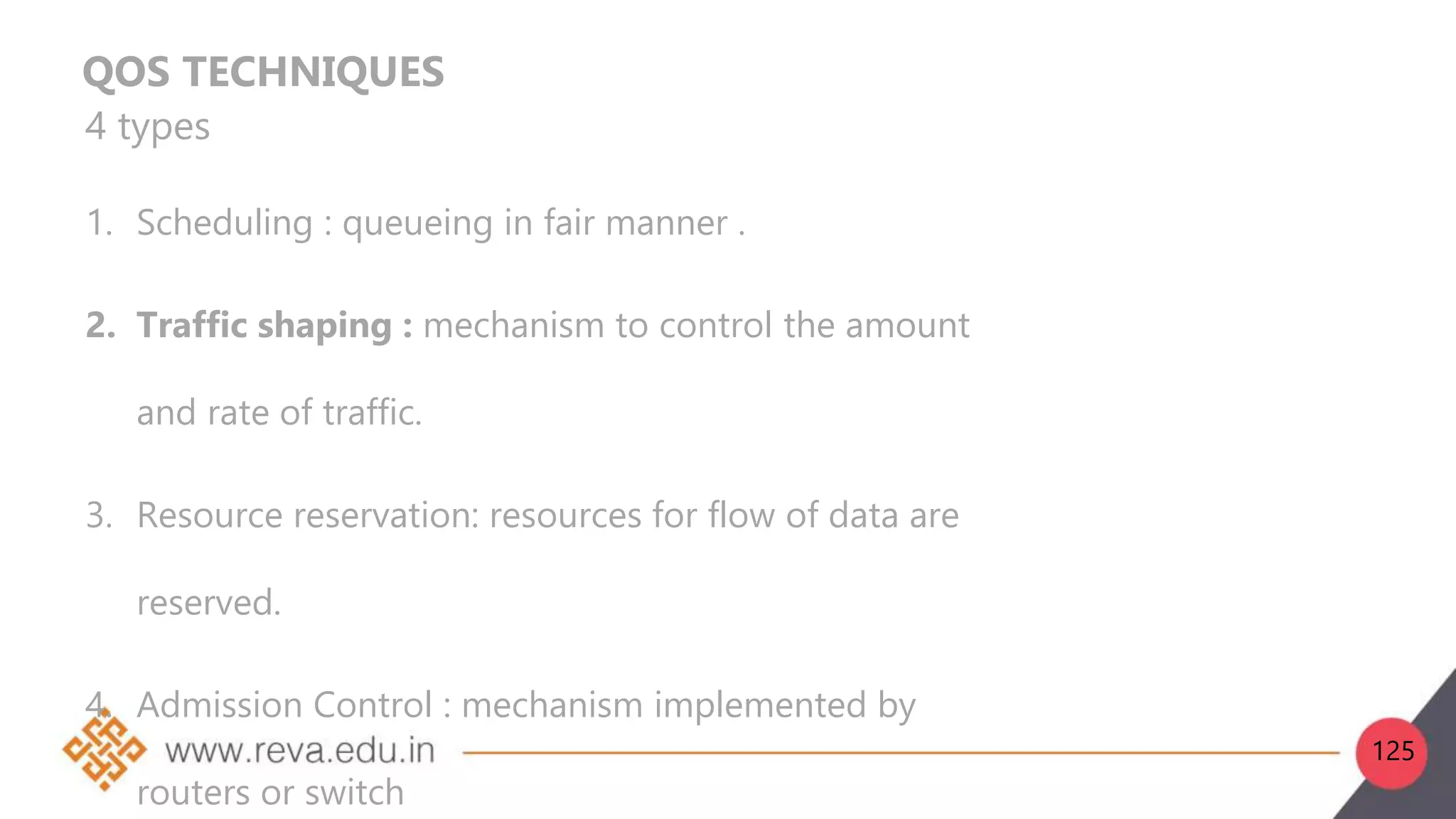 QOS TECHNIQUES
4 types
1. Scheduling : queueing in fair manner .
2. Traffic shaping : mechanism to control the amount
and rate of traffic.
3. Resource reservation: resources for flow of data are
reserved.
4. Admission Control : mechanism implemented by
routers or switch
125
 