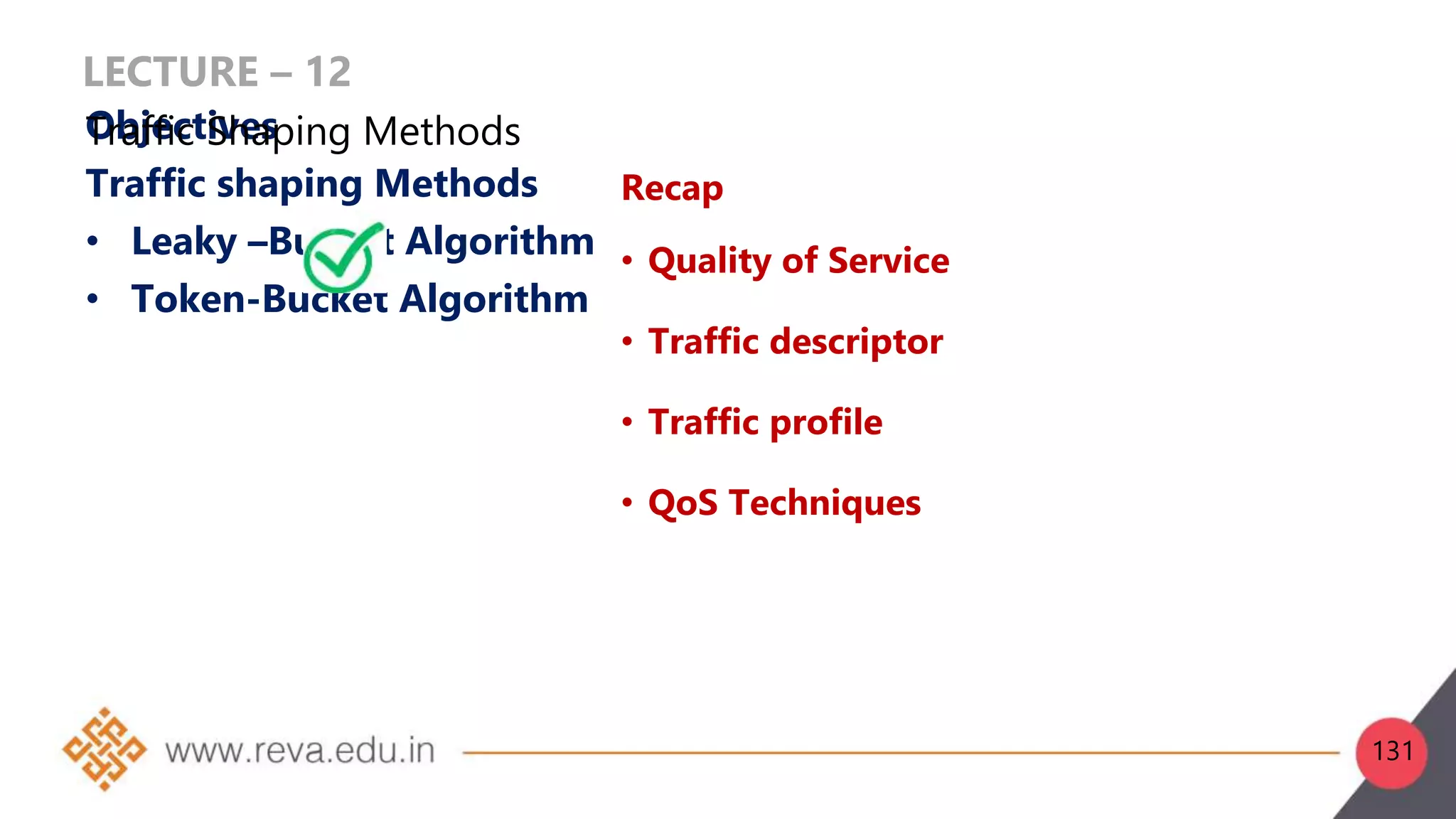 LECTURE – 12
Objectives
Traffic shaping Methods
• Leaky –Bucket Algorithm
• Token-Bucket Algorithm
Recap
• Quality of Service
• Traffic descriptor
• Traffic profile
• QoS Techniques
Traffic Shaping Methods
131
 