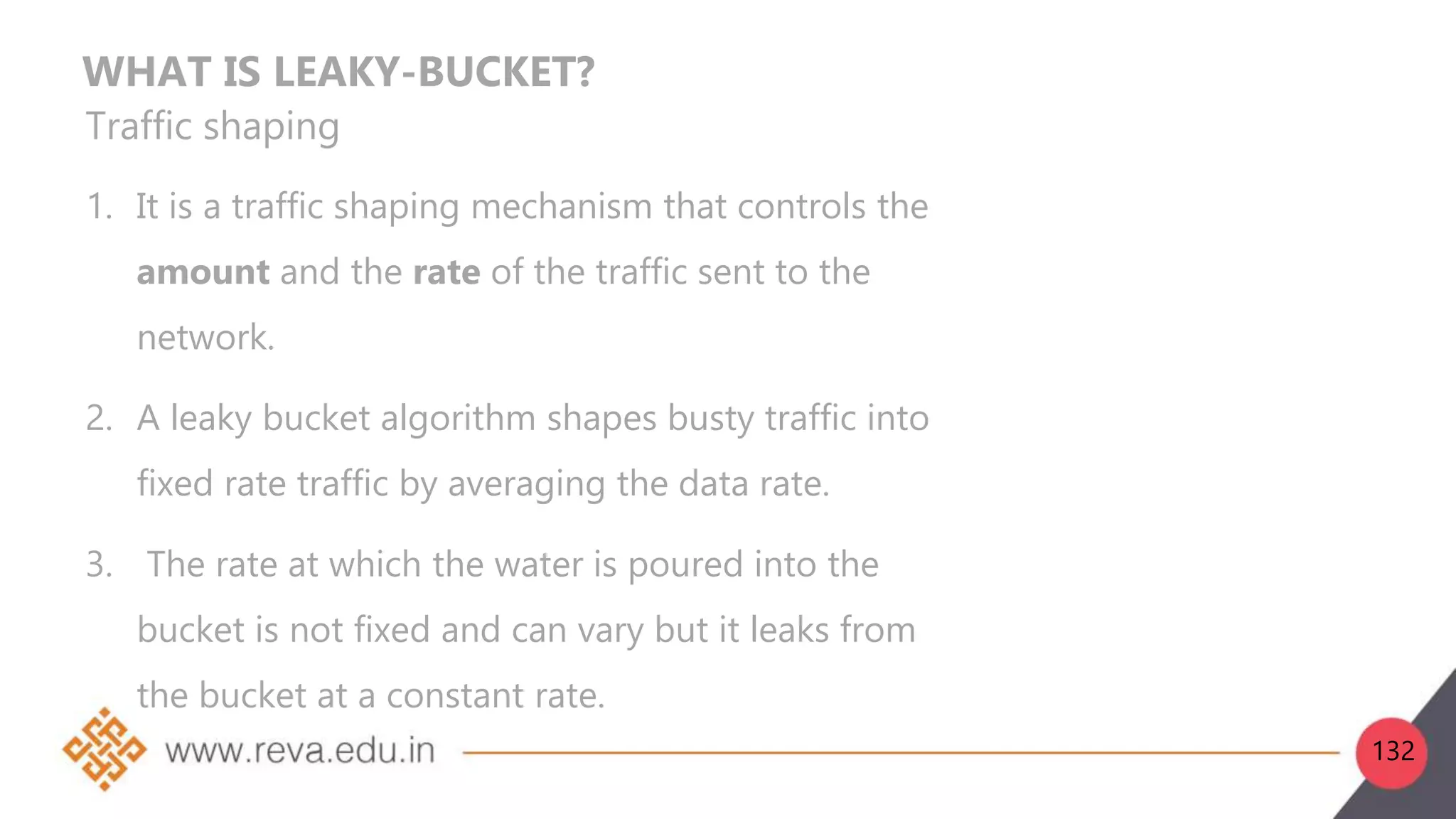 WHAT IS LEAKY-BUCKET?
Traffic shaping
1. It is a traffic shaping mechanism that controls the
amount and the rate of the traffic sent to the
network.
2. A leaky bucket algorithm shapes busty traffic into
fixed rate traffic by averaging the data rate.
3. The rate at which the water is poured into the
bucket is not fixed and can vary but it leaks from
the bucket at a constant rate.
132
 