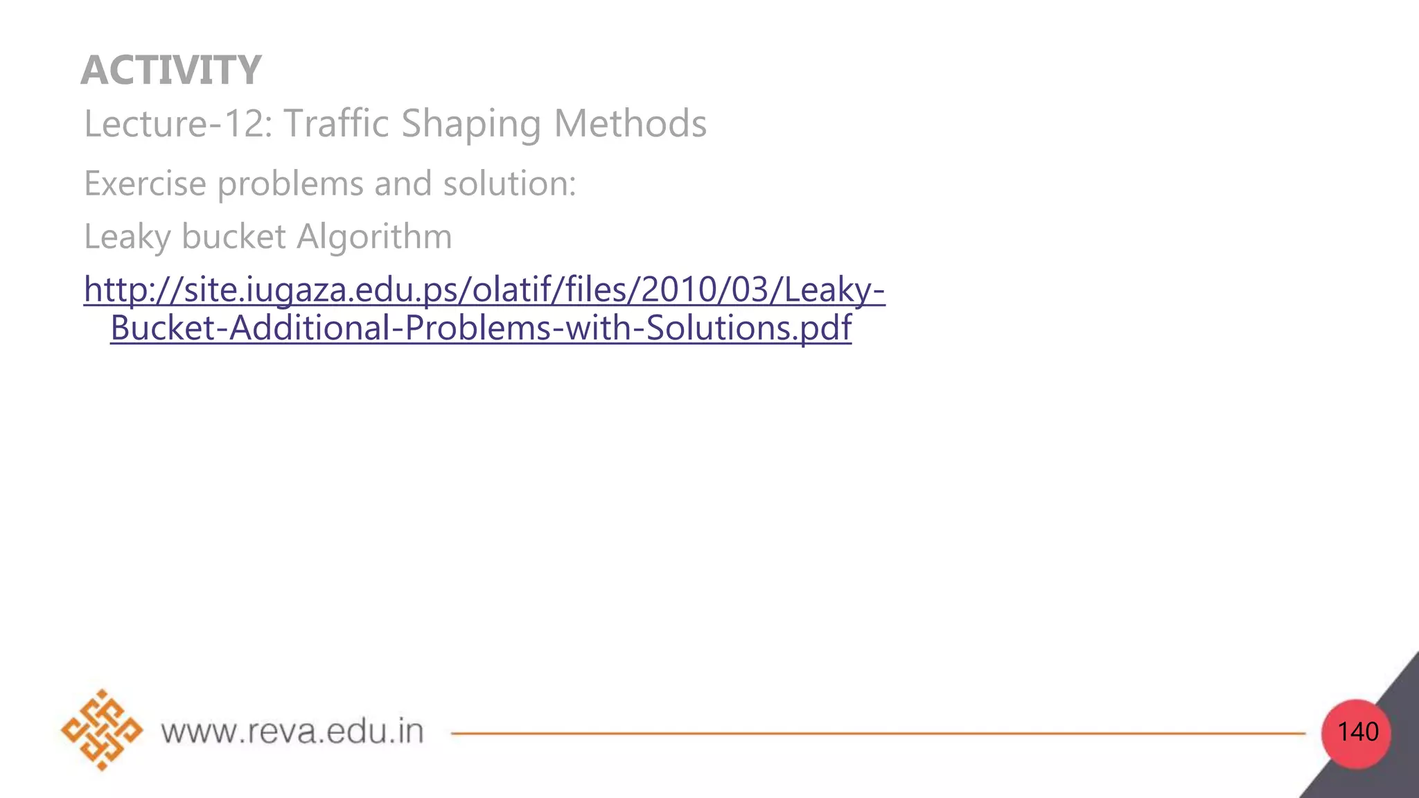 ACTIVITY
Lecture-12: Traffic Shaping Methods
Exercise problems and solution:
Leaky bucket Algorithm
http://site.iugaza.edu.ps/olatif/files/2010/03/Leaky-
Bucket-Additional-Problems-with-Solutions.pdf
140
 