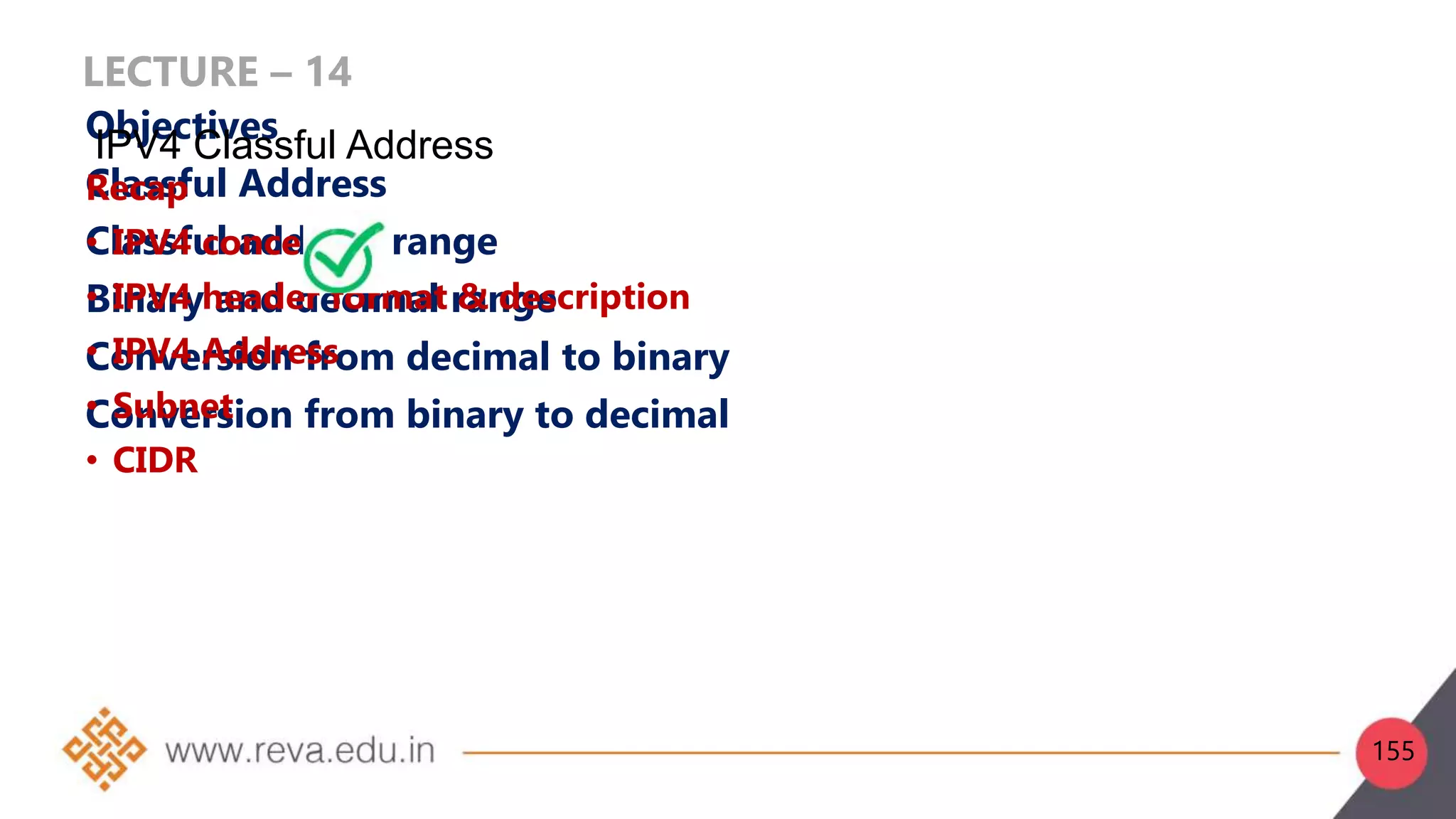 LECTURE – 14
Objectives
Classful Address
Classful address range
Binary and decimal range
Conversion from decimal to binary
Conversion from binary to decimal
Recap
• IPV4 concept
• IPV4 header format & description
• IPV4 Address
• Subnet
• CIDR
IPV4 Classful Address
155
 