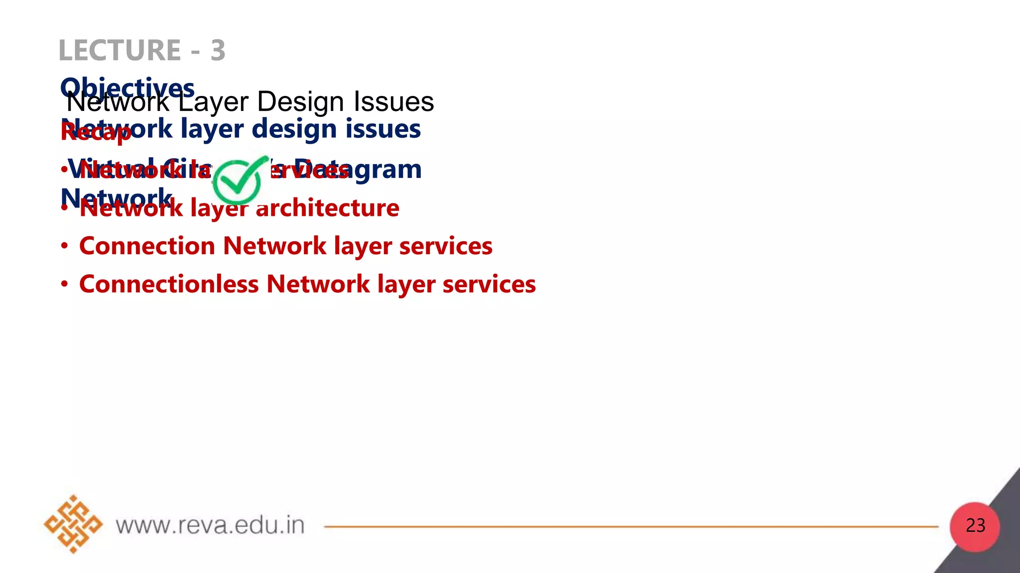 LECTURE - 3
Objectives
Network layer design issues
Virtual Circuit Vs Datagram
Network
Recap
• Network layer services
• Network layer architecture
• Connection Network layer services
• Connectionless Network layer services
Network Layer Design Issues
23
 