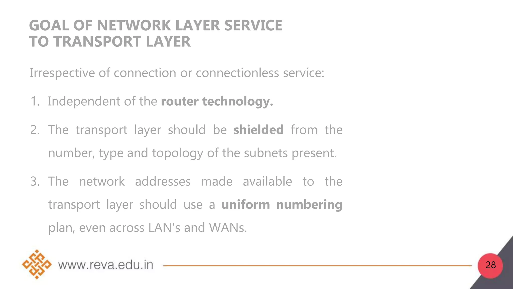 GOAL OF NETWORK LAYER SERVICE
TO TRANSPORT LAYER
Irrespective of connection or connectionless service:
1. Independent of the router technology.
2. The transport layer should be shielded from the
number, type and topology of the subnets present.
3. The network addresses made available to the
transport layer should use a uniform numbering
plan, even across LAN's and WANs.
28
 