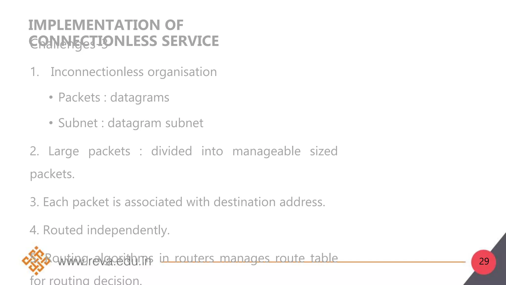 IMPLEMENTATION OF
CONNECTIONLESS SERVICE
Challenges-3
1. Inconnectionless organisation
• Packets : datagrams
• Subnet : datagram subnet
2. Large packets : divided into manageable sized
packets.
3. Each packet is associated with destination address.
4. Routed independently.
5. Routing algorithms in routers manages route table 29
 