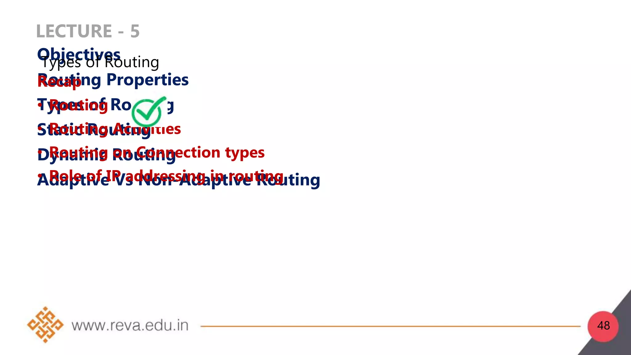 LECTURE - 5
Objectives
Routing Properties
Types of Routing
Static Routing
Dynamic Routing
Adaptive Vs Non-Adaptive Routing
Recap
• Routing
• Routing Activities
• Routing on Connection types
• Role of IP addressing in routing
Types of Routing
48
 