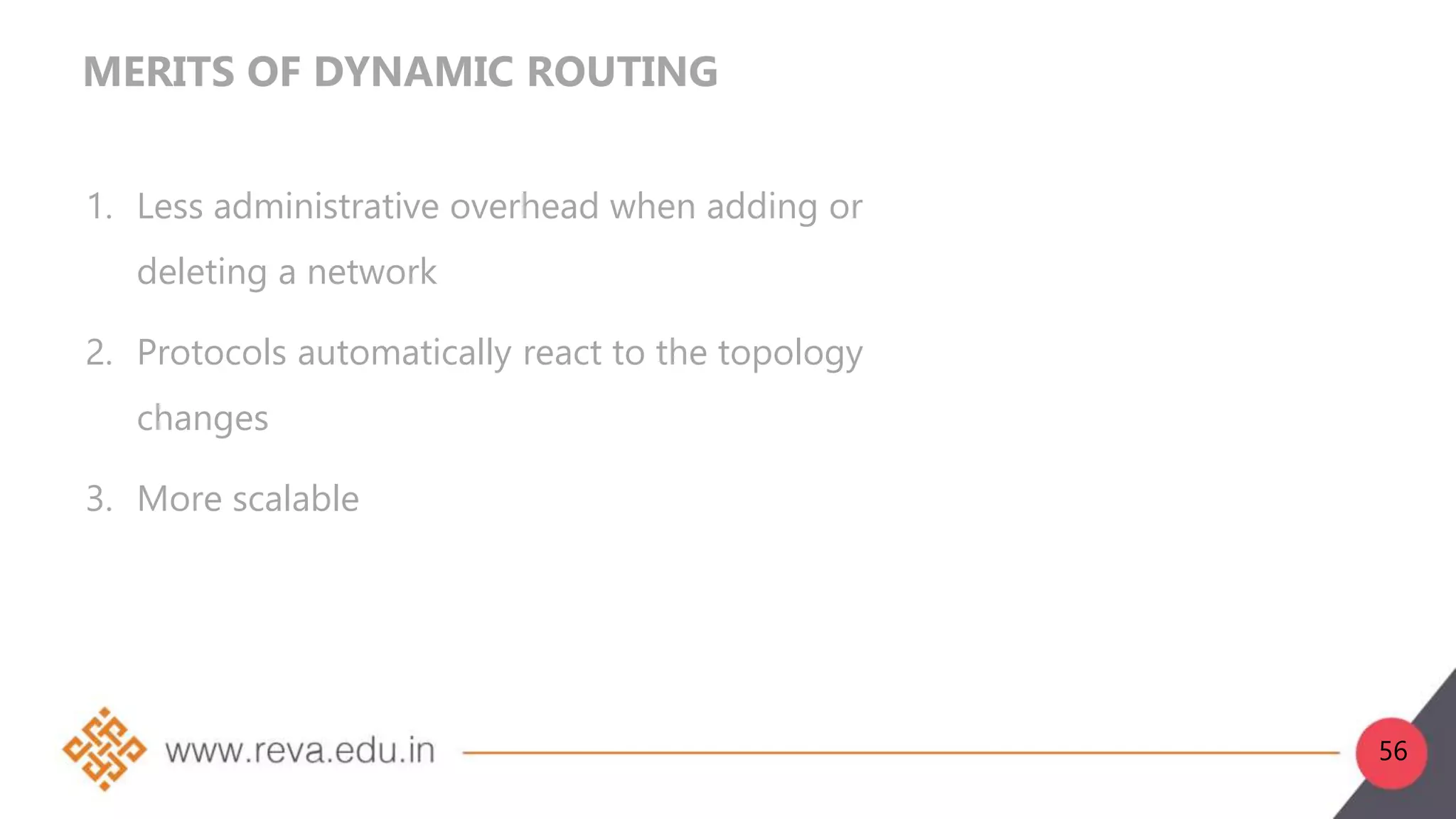 MERITS OF DYNAMIC ROUTING
1. Less administrative overhead when adding or
deleting a network
2. Protocols automatically react to the topology
changes
3. More scalable
56
 
