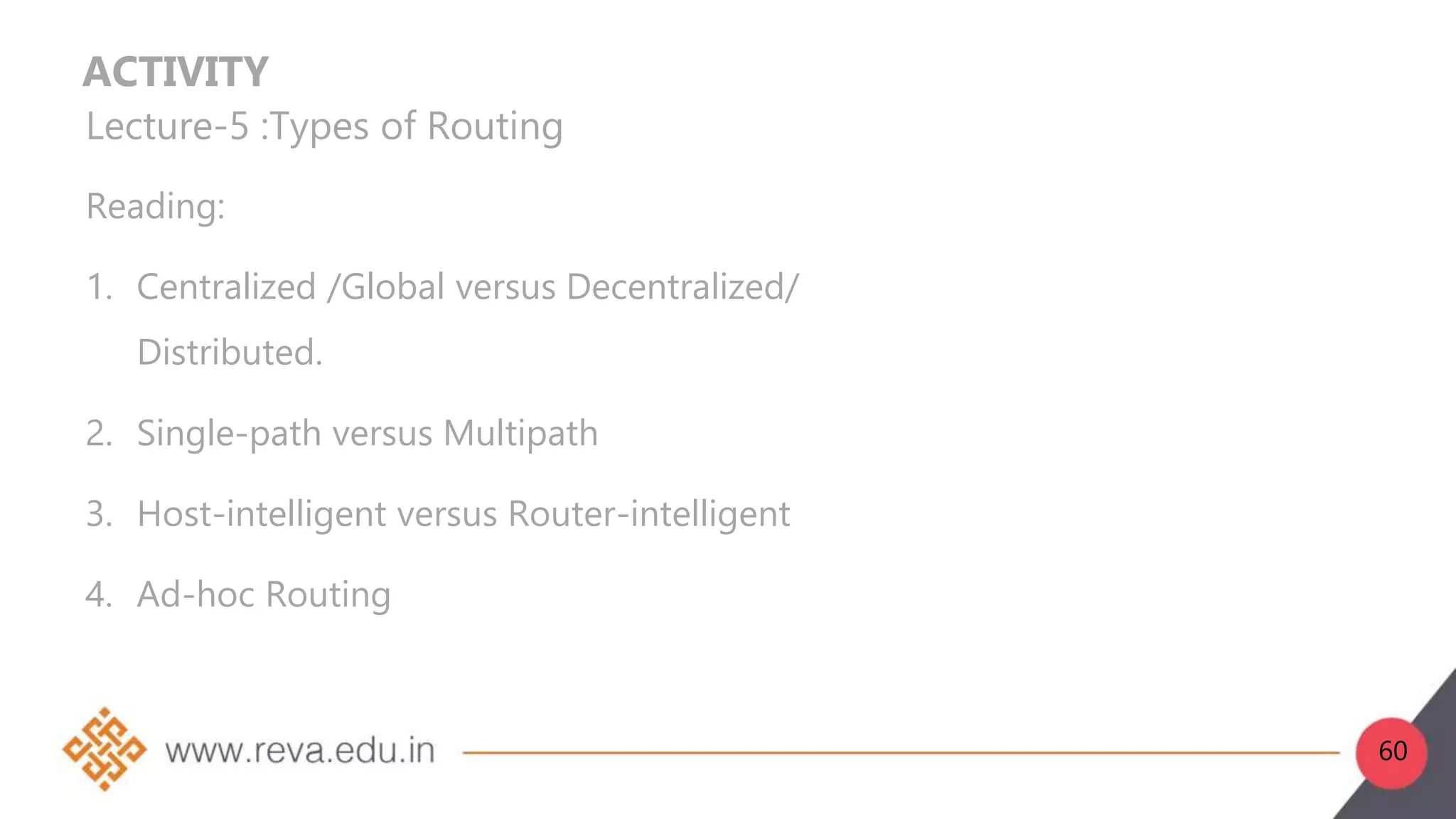 ACTIVITY
Lecture-5 :Types of Routing
Reading:
1. Centralized /Global versus Decentralized/
Distributed.
2. Single-path versus Multipath
3. Host-intelligent versus Router-intelligent
4. Ad-hoc Routing
60
 