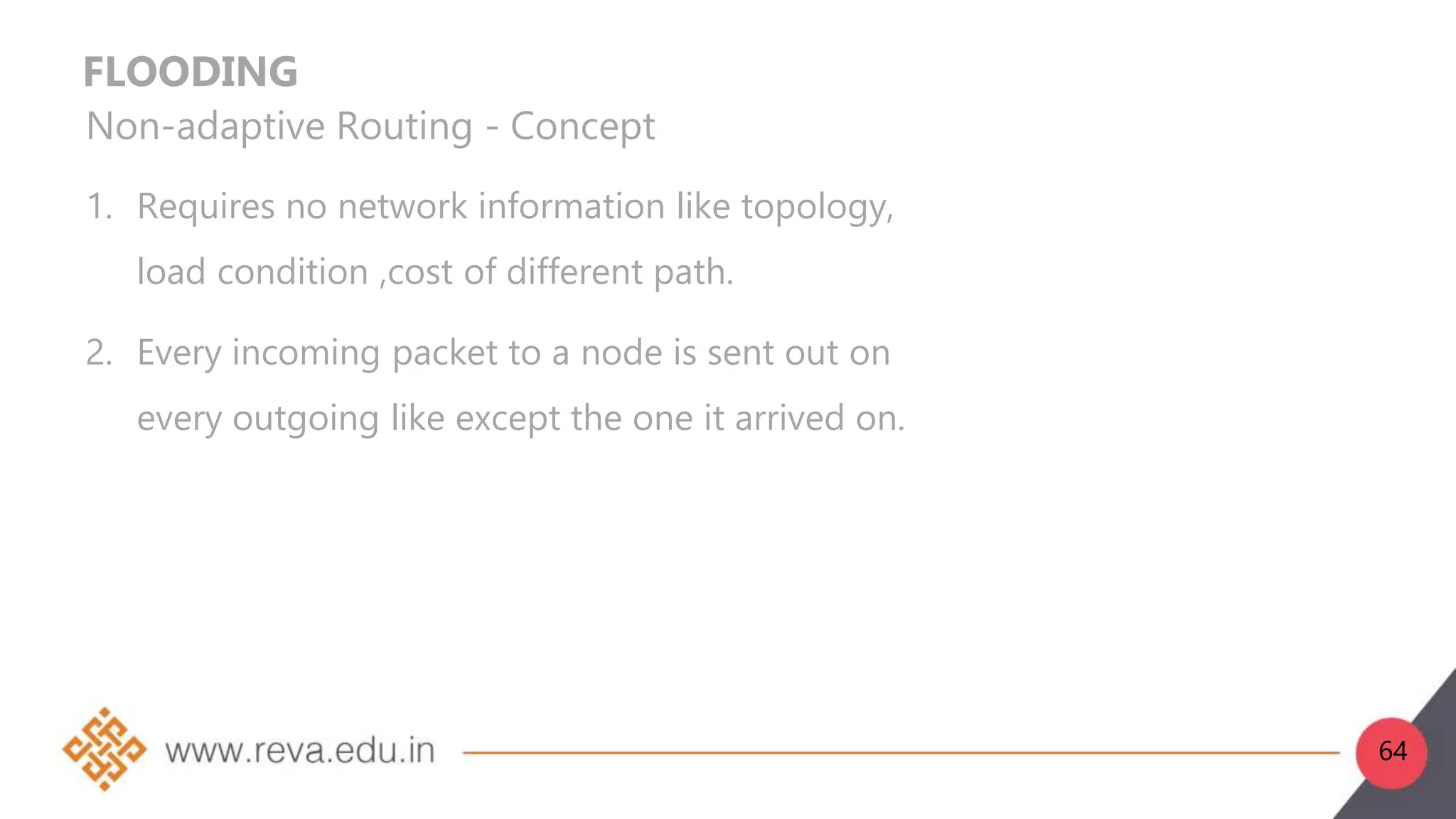 FLOODING
Non-adaptive Routing - Concept
1. Requires no network information like topology,
load condition ,cost of different path.
2. Every incoming packet to a node is sent out on
every outgoing like except the one it arrived on.
64
 