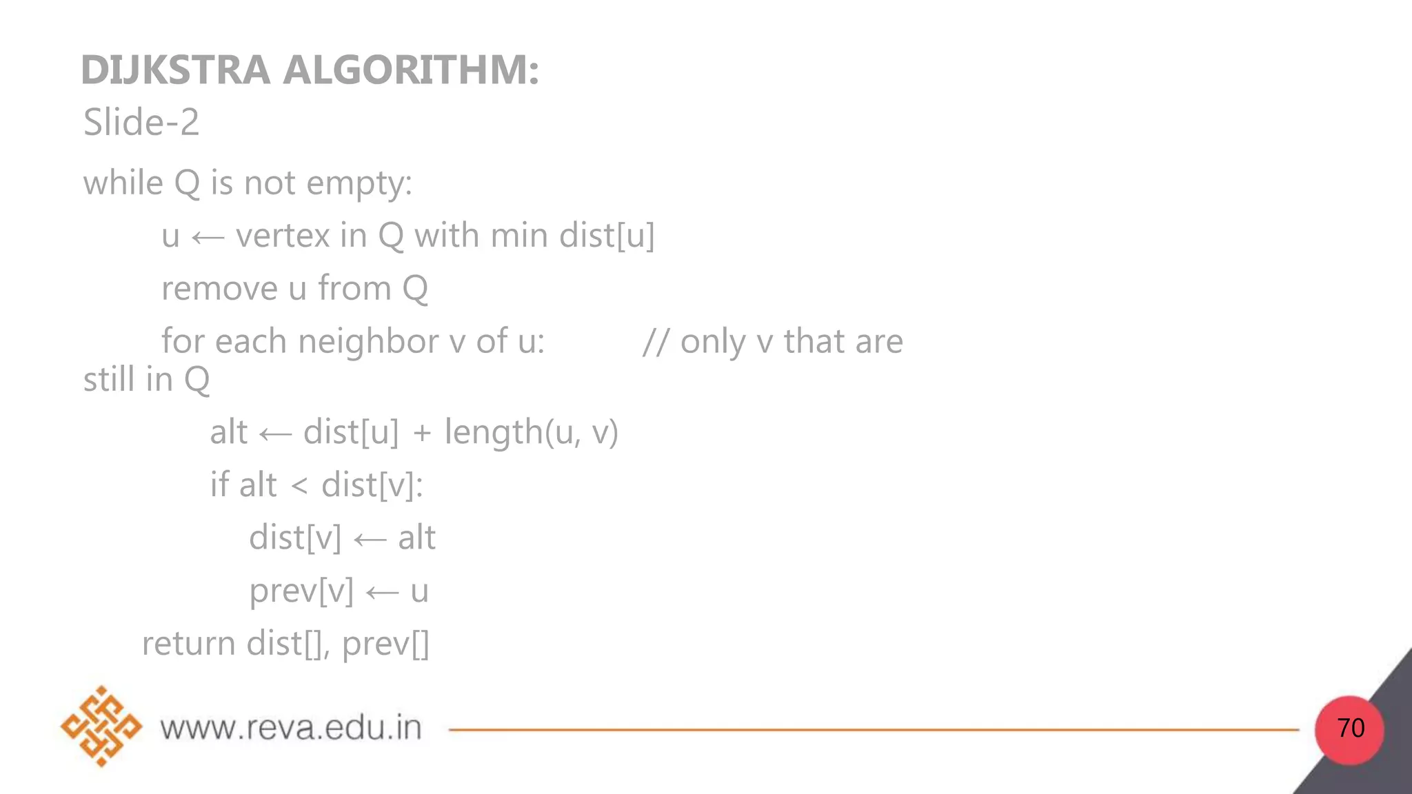 DIJKSTRA ALGORITHM:
Slide-2
while Q is not empty:
u ← vertex in Q with min dist[u]
remove u from Q
for each neighbor v of u: // only v that are
still in Q
alt ← dist[u] + length(u, v)
if alt < dist[v]:
dist[v] ← alt
prev[v] ← u
return dist[], prev[]
70
 