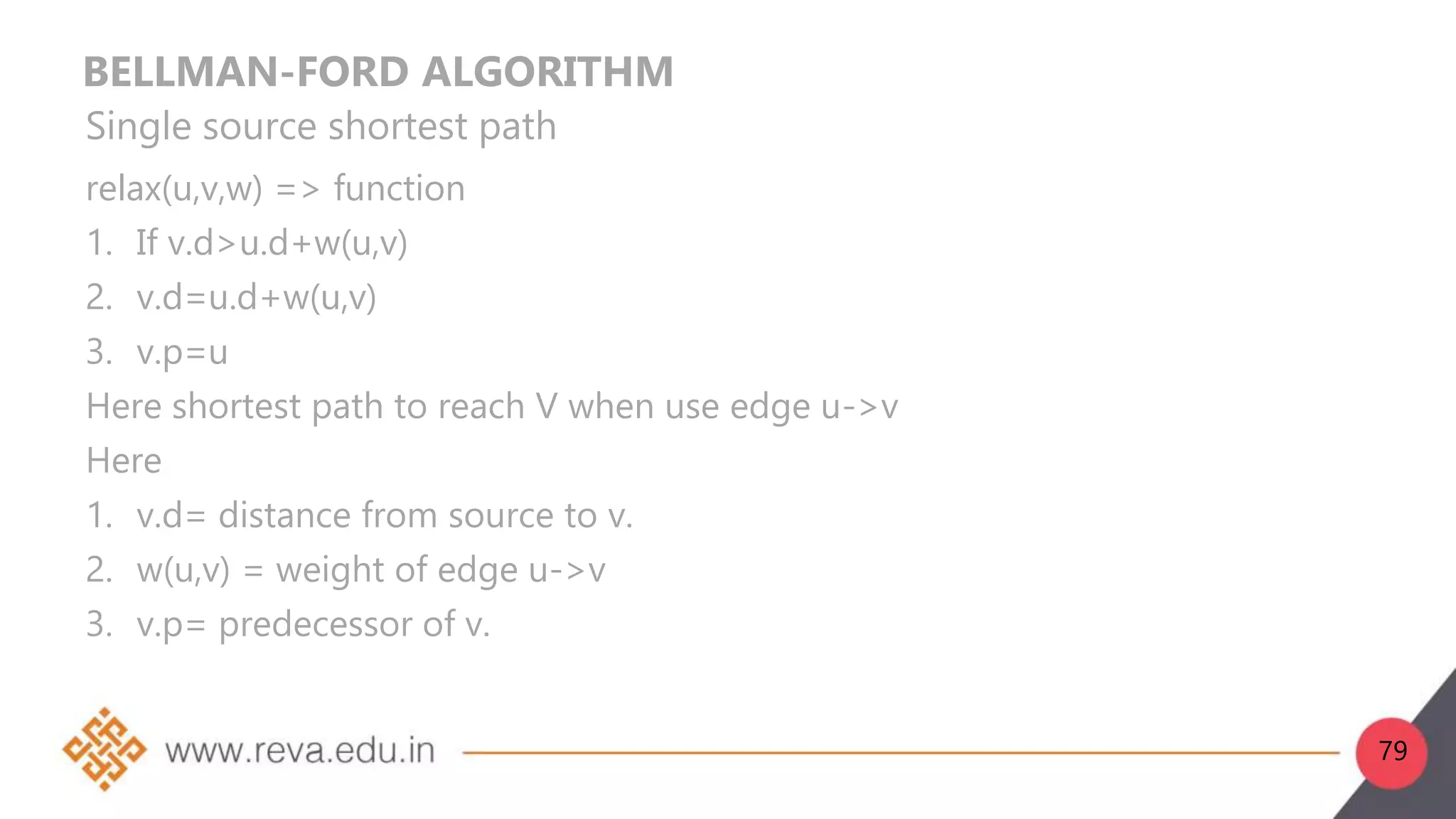 BELLMAN-FORD ALGORITHM
Single source shortest path
relax(u,v,w) => function
1. If v.d>u.d+w(u,v)
2. v.d=u.d+w(u,v)
3. v.p=u
Here shortest path to reach V when use edge u->v
Here
1. v.d= distance from source to v.
2. w(u,v) = weight of edge u->v
3. v.p= predecessor of v.
79
 
