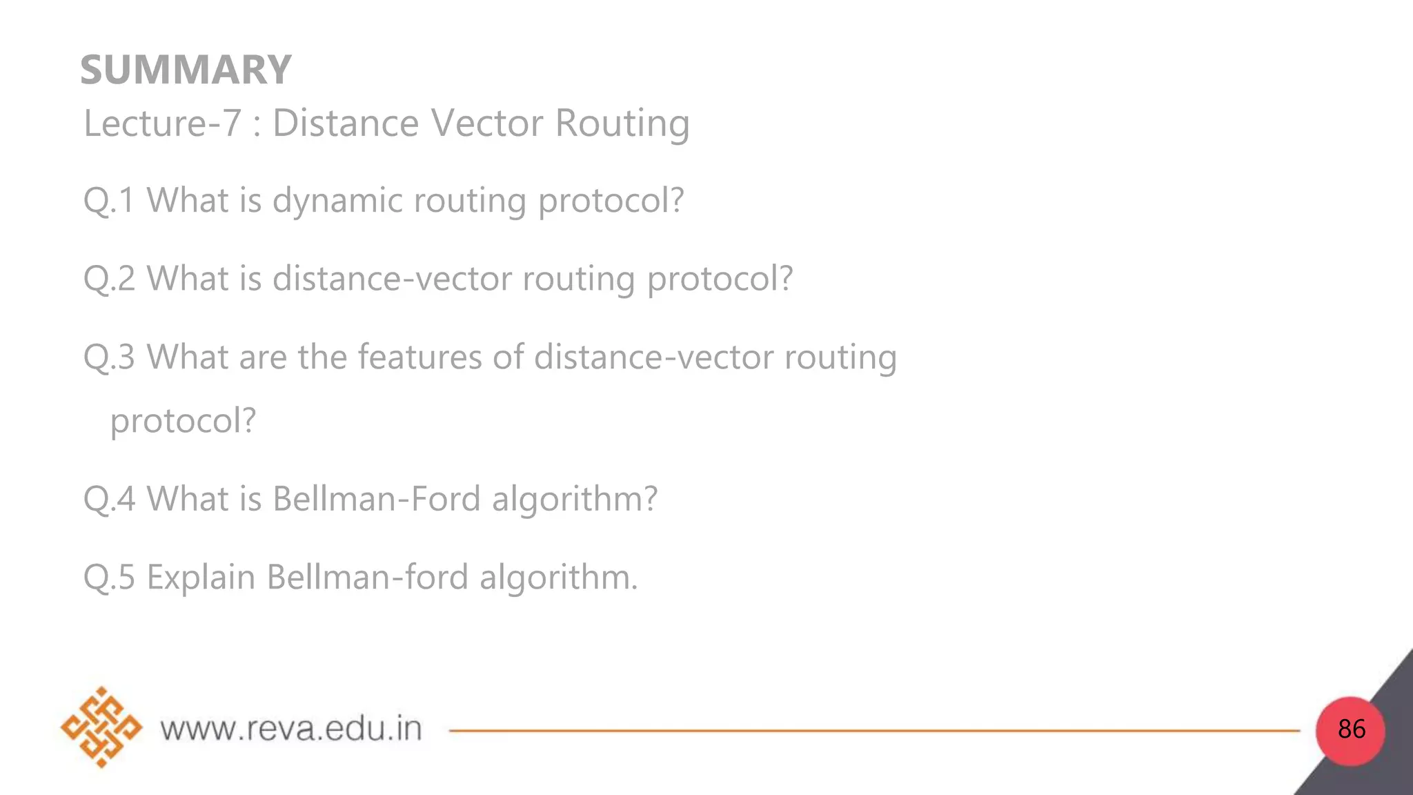 SUMMARY
Lecture-7 : Distance Vector Routing
Q.1 What is dynamic routing protocol?
Q.2 What is distance-vector routing protocol?
Q.3 What are the features of distance-vector routing
protocol?
Q.4 What is Bellman-Ford algorithm?
Q.5 Explain Bellman-ford algorithm.
86
 