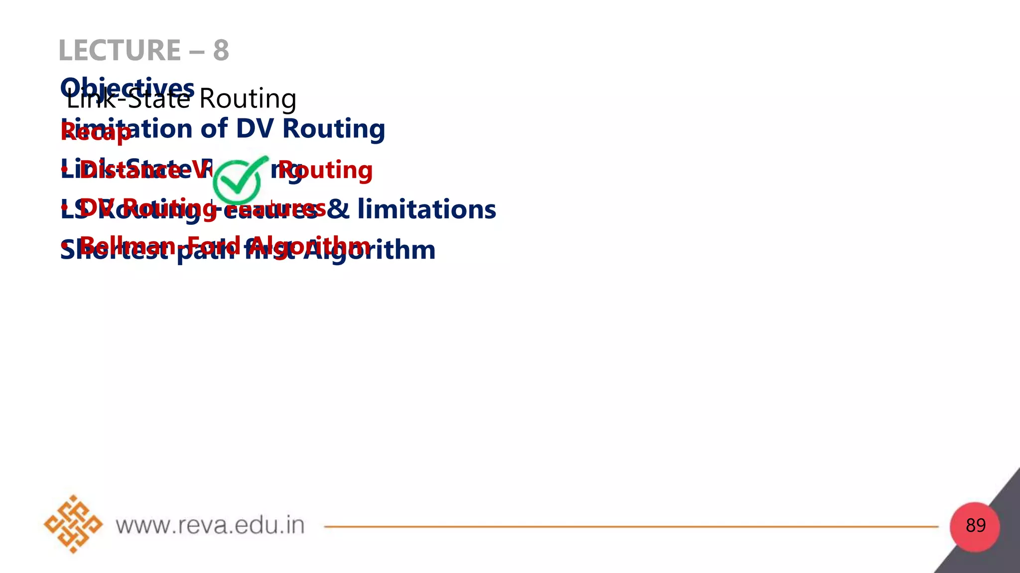 LECTURE – 8
Objectives
Limitation of DV Routing
Link-State Routing
LS Routing Features & limitations
Shortest path first Algorithm
Recap
• Distance-Vector Routing
• DV Routing Features
• Bellman-Ford Algorithm
Link-State Routing
89
 