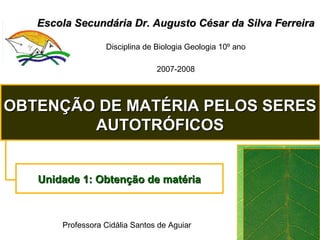 Escola Secundária Dr. Augusto César da Silva Ferreira Disciplina de Biologia Geologia 10º ano 2007-2008 OBTENÇÃO DE MATÉRIA PELOS SERES AUTOTRÓFICOS Unidade 1: Obtenção de matéria Professora Cidália Santos de Aguiar 