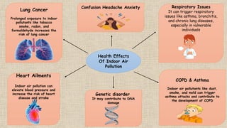 Health Effects
Of Indoor Air
Pollution
Respiratory Issues
It can trigger respiratory
issues like asthma, bronchitis,
and chronic lung diseases,
especially in vulnerable
individuals
Confusion Headache Anxiety
Lung Cancer
Prolonged exposure to indoor
pollutants like tobacco
smoke, radon, and
formaldehyde increases the
risk of lung cancer
Heart Ailments
Indoor air pollution can
elevate blood pressure and
increase the risk of heart
disease and stroke
Genetic disorder
It may contribute to DNA
damage
COPD & Asthma
Indoor air pollutants like dust,
smoke, and mold can trigger
asthma attacks and contribute to
the development of COPD
 