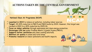 ACTIONS TAKEN BY THE CENTRAL GOVERNMENT
 Launched in 2019 to reduce air pollution, including indoor sources.
 Target: 20-30% reduction in PM2.5 and PM10 levels by 2024. However, this target was
revised in 2022 to a 40% reduction by 2025-26.
 Focus on indoor pollution through awareness and clean energy promotion.
 Encourages LPG use under Pradhan Mantri Ujjwala Yojana (PMUY).
 Supports better ventilation and clean cooking solutions.
 Monitors air quality in urban and rural areas.
 Promotes research on indoor pollutants and health impacts.
National Clean Air Programme (NCAP)
 