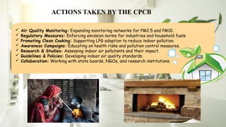 ACTIONS TAKEN BY THE CPCB
 Air Quality Monitoring: Expanding monitoring networks for PM2.5 and PM10.
 Regulatory Measures: Enforcing emission norms for industries and household fuels.
 Promoting Clean Cooking: Supporting LPG adoption to reduce indoor pollution.
 Awareness Campaigns: Educating on health risks and pollution control measures.
 Research & Studies: Assessing indoor air pollutants and their impact.
 Guidelines & Policies: Developing indoor air quality standards.
 Collaboration: Working with state boards, NGOs, and research institutions.
 