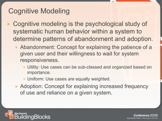 Cognitive Modeling Cognitive modeling is the psychological study of systematic human behavior within a system to determine patterns of abandonment and adoption. Abandonment: Concept for explaining the patience of a given user and their willingness to wait for system responsiveness. Utility: Use cases can be sub-classed and organized based on importance. Uniform: Use cases are equally weighted. Adoption: Concept for explaining increased frequency of use and reliance on a given system. 