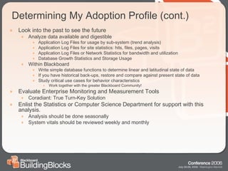 Determining My Adoption Profile (cont.) Look into the past to see the future Analyze data available and digestible Application Log Files for usage by sub-system (trend analysis) Application Log Files for site statistics: hits, files, pages, visits Application Log Files or Network Statistics for bandwidth and utilization Database Growth Statistics and Storage Usage Within Blackboard Write simple database functions to determine linear and latitudinal state of data If you have historical back-ups, restore and compare against present state of data Study critical use cases for behavior characteristics Work together with the greater Blackboard Community! Evaluate Enterprise Monitoring and Measurement Tools Coradiant: True Turn-Key Solution Enlist the Statistics or Computer Science Department for support with this analysis. Analysis should be done seasonally System vitals should be reviewed weekly and monthly 