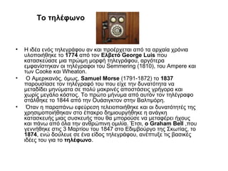 To τηλέφωνο
• Η ιδέα ενός τηλεγράφου αν και προέρχεται από τα αρχαία χρόνια
υλοποιήθηκε το 1774 από τον Ελβετό George Luis που
κατασκεύασε μια πρώιμη μορφή τηλεγράφου, αργότερα
εμφανίστηκαν οι τηλέγραφοι του Semmering (1810), του Ampere και
των Cooke και Wheaton.
• Ο Αμερικανός, όμως, Samuel Morse (1791-1872) το 1837
παρουσίασε τον τηλέγραφό του που είχε την δυνατότητα να
μεταδίδει μηνύματα σε πολύ μακρινές αποστάσεις γρήγορα και
χωρίς μεγάλο κόστος. Το πρώτο μήνυμα από αυτόν τον τηλέγραφο
στάλθηκε το 1844 από την Ουάσιγκτον στην Βαλτιμόρη.
• Όταν η παραπάνω εφεύρεση τελειοποιήθηκε και οι δυνατότητές της
χρησιμοποιήθηκαν στο έπακρο δημιουργήθηκε η ανάγκη
κατασκευής μιας συσκευής που θα μπορούσε να μεταφέρει ήχους
και πάνω από όλα την ανθρώπινη ομιλία. Έτσι, ο Graham Bell ,που
γεννήθηκε στις 3 Μαρτίου του 1847 στο Εδιμβούργο της Σκωτίας, το
1874, ενώ δούλευε σε ένα είδος τηλεγράφου, ανέπτυξε τις βασικές
ιδέες του για το τηλέφωνο.
 