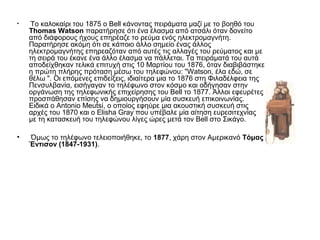 • Το καλοκαίρι του 1875 ο Bell κάνοντας πειράματα μαζί με το βοηθό του
Thomas Watson παρατήρησε ότι ένα έλασμα από ατσάλι όταν δονείτο
από διάφορους ήχους επηρέαζε το ρεύμα ενός ηλεκτρομαγνήτη.
Παρατήρησε ακόμη ότι σε κάποιο άλλο σημείο ένας άλλος
ηλεκτρομαγνήτης επηρεαζόταν από αυτές τις αλλαγές του ρεύματος και με
τη σειρά του έκανε ένα άλλο έλασμα να πάλλεται. Τα πειράματά του αυτά
αποδείχθηκαν τελικά επιτυχή στις 10 Μαρτίου του 1876, όταν διαβιβάστηκε
η πρώτη πλήρης πρόταση μέσω του τηλεφώνου: "Watson, έλα εδώ, σε
θέλω ". Οι επόμενες επιδείξεις, ιδιαίτερα μια το 1876 στη Φιλαδέλφεια της
Πενσυλβανία, εισήγαγαν το τηλέφωνο στον κόσμο και οδήγησαν στην
οργάνωση της τηλεφωνικής επιχείρησης του Bell το 1877. Άλλοι εφευρέτες
προσπάθησαν επίσης να δημιουργήσουν μία συσκευή επικοινωνίας.
Ειδικά ο Antonio Meutsi, ο οποίος εφηύρε μια ακουστική συσκευή στις
αρχές του 1870 και ο Elisha Gray που υπέβαλε μία αίτηση ευρεσιτεχνίας
με τη κατασκευή του τηλεφώνου λίγες ώρες μετά τον Bell στο Σικάγο.
• Όμως το τηλέφωνο τελειοποιήθηκε, το 1877, χάρη στον Αμερικανό Τόμας
Έντισον (1847-1931).
 