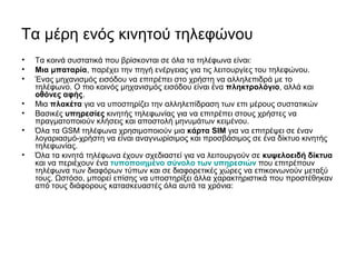 Τα μέρη ενός κινητού τηλεφώνου
• Τα κοινά συστατικά που βρίσκονται σε όλα τα τηλέφωνα είναι:
• Μια μπαταρία, παρέχει την πηγή ενέργειας για τις λειτουργίες του τηλεφώνου.
• Ένας μηχανισμός εισόδου να επιτρέπει στο χρήστη να αλληλεπιδρά με το
τηλέφωνο. Ο πιο κοινός μηχανισμός εισόδου είναι ένα πληκτρολόγιο, αλλά και
οθόνες αφής.
• Μια πλακέτα για να υποστηρίζει την αλληλεπίδραση των επι μέρους συστατικών
• Βασικές υπηρεσίες κινητής τηλεφωνίας για να επιτρέπει στους χρήστες να
πραγματοποιούν κλήσεις και αποστολή μηνυμάτων κειμένου.
• Όλα τα GSM τηλέφωνα χρησιμοποιούν μια κάρτα SIM για να επιτρέψει σε έναν
λογαριασμό-χρήστη να είναι αναγνωρίσιμος και προσβάσιμος σε ένα δίκτυο κινητής
τηλεφωνίας.
• Όλα τα κινητά τηλέφωνα έχουν σχεδιαστεί για να λειτουργούν σε κυψελοειδή δίκτυα
και να περιέχουν ένα τυποποιημένο σύνολο των υπηρεσιών που επιτρέπουν
τηλέφωνα των διαφόρων τύπων και σε διαφορετικές χώρες να επικοινωνούν μεταξύ
τους. Ωστόσο, μπορεί επίσης να υποστηρίξει άλλα χαρακτηριστικά που προστέθηκαν
από τους διάφορους κατασκευαστές όλα αυτά τα χρόνια:
 