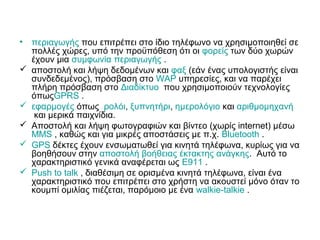 • περιαγωγής που επιτρέπει στο ίδιο τηλέφωνο να χρησιμοποιηθεί σε
πολλές χώρες, υπό την προϋπόθεση ότι οι φορείς των δύο χωρών
έχουν μια συμφωνία περιαγωγής .
 αποστολή και λήψη δεδομένων και φαξ (εάν ένας υπολογιστής είναι
συνδεδεμένος), πρόσβαση στο WAP υπηρεσίες, και να παρέχει
πλήρη πρόσβαση στο Διαδίκτυο που χρησιμοποιούν τεχνολογίες
όπωςGPRS .
 εφαρμογές όπως ρολόι, ξυπνητήρι, ημερολόγιο και αριθμομηχανή
και μερικά παιχνίδια.
 Αποστολή και λήψη φωτογραφιών και βίντεο (χωρίς internet) μέσω
MMS , καθώς και για μικρές αποστάσεις με π.χ. Bluetooth .
 GPS δέκτες έχουν ενσωματωθεί για κινητά τηλέφωνα, κυρίως για να
βοηθήσουν στην αποστολή βοήθειας έκτακτης ανάγκης. Αυτό το
χαρακτηριστικό γενικά αναφέρεται ως Ε911 .
 Push to talk , διαθέσιμη σε ορισμένα κινητά τηλέφωνα, είναι ένα
χαρακτηριστικό που επιτρέπει στο χρήστη να ακουστεί μόνο όταν το
κουμπί ομιλίας πιέζεται, παρόμοιο με ένα walkie-talkie .
 