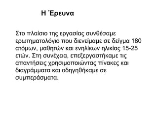 H Έρευνα
Στο πλαίσιο της εργασίας συνθέσαμε
ερωτηματολόγιο που διενείμαμε σε δείγμα 180
ατόμων, μαθητών και ενηλίκων ηλικίας 15-25
ετών. Στη συνέχεια, επεξεργαστήκαμε τις
απαντήσεις χρησιμοποιώντας πίνακες και
διαγράμματα και οδηγηθήκαμε σε
συμπεράσματα.
 