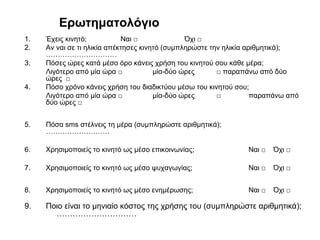 Ερωτηματολόγιο
1. Έχεις κινητό; Ναι □ Όχι □
2. Αν ναι σε τι ηλικία απέκτησες κινητό (συμπληρώστε την ηλικία αριθμητικά);
…………………………
3. Πόσες ώρες κατά μέσο όρο κάνεις χρήση του κινητού σου κάθε μέρα;
Λιγότερο από μία ώρα □ μία-δύο ώρες □ παραπάνω από δύο
ώρες □
4. Πόσο χρόνο κάνεις χρήση του διαδικτύου μέσω του κινητού σου;
Λιγότερο από μία ώρα □ μία-δύο ώρες □ παραπάνω από
δύο ώρες □
5. Πόσα sms στέλνεις τη μέρα (συμπληρώστε αριθμητικά);
………………………
6. Χρησιμοποιείς το κινητό ως μέσο επικοινωνίας; Ναι □ Όχι □
7. Χρησιμοποιείς το κινητό ως μέσο ψυχαγωγίας; Ναι □ Όχι □
8. Χρησιμοποιείς το κινητό ως μέσο ενημέρωσης; Ναι □ Όχι □
9. Ποιο είναι το μηνιαίο κόστος της χρήσης του (συμπληρώστε αριθμητικά);
…………………………
 