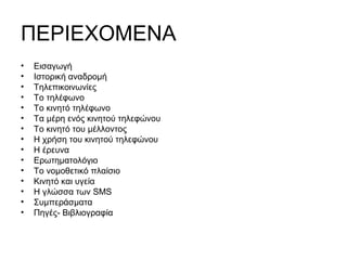 ΠΕΡΙΕΧΟΜΕΝΑ
• Εισαγωγή
• Ιστορική αναδρομή
• Τηλεπικοινωνίες
• Το τηλέφωνο
• Το κινητό τηλέφωνο
• Τα μέρη ενός κινητού τηλεφώνου
• Το κινητό του μέλλοντος
• Η χρήση του κινητού τηλεφώνου
• Η έρευνα
• Ερωτηματολόγιο
• Το νομοθετικό πλαίσιο
• Κινητό και υγεία
• Η γλώσσα των SMS
• Συμπεράσματα
• Πηγές- Βιβλιογραφία
 