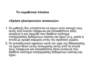 «Χρήση ηλεκτρονικών συσκευών»
1. Οι μαθητές δεν επιτρέπεται να έχουν στην κατοχή τους
εκτός από κινητά τηλέφωνα και οποιαδήποτε άλλη
συσκευή ή και παιχνίδι που διαθέτει σύστημα
επεξεργασίας δεδομένων εικόνας και ήχου (π.χ. ρολόι ή
στυλό με κρυφή κάμερα) εντός του σχολικού χώρου.
2. Οι εκπαιδευτικοί οφείλουν κατά την ώρα της διδασκαλίας
να έχουν θέσει εκτός λειτουργίας εκτός από τα κινητά
τους τηλέφωνα και οποιαδήποτε άλλη συσκευή που
διαθέτει σύστημα επεξεργασίας δεδομένων εικόνας και
ήχου.
Το νομοθετικό πλαίσιο
 