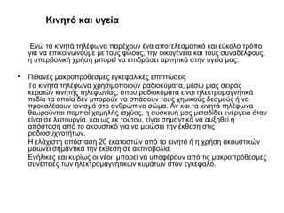 Κινητό και υγεία
Ενώ τα κινητά τηλέφωνα παρέχουν ένα αποτελεσματικό και εύκολο τρόπο
για να επικοινωνούμε με τους φίλους, την οικογένεια και τους συναδέλφους,
η υπερβολική χρήση μπορεί να επιδράσει αρνητικά στην υγεία μας:
• Πιθανές μακροπρόθεσμες εγκεφαλικές επιπτώσεις
Τα κινητά τηλέφωνα χρησιμοποιούν ραδιοκύματα, μέσω μιας σειράς
κεραιών κινητής τηλεφωνίας, όπου ραδιοκύματα είναι ηλεκτρομαγνητικά
πεδία τα οποία δεν μπορούν να σπάσουν τους χημικούς δεσμούς ή να
προκαλέσουν ιονισμό στο ανθρώπινο σώμα. Αν και τα κινητά τηλέφωνα
θεωρούνται πομποί χαμηλής ισχύος, η συσκευή μας μεταδίδει ενέργεια όταν
είναι σε λειτουργία, και ως εκ τούτου, είναι σημαντικό να αυξηθεί η
απόσταση από το ακουστικό για να μειώσει την έκθεση στις
ραδιοσυχνοτήτων.
Η ελάχιστη απόσταση 20 εκατοστών από το κινητό ή η χρήση ακουστικών
μειώνει σημαντικά την έκθεση σε ακτινοβολία.
Ενήλικες και κυρίως οι νέοι μπορεί να υποφέρουν από τις μακροπρόθεσμες
συνέπειες των ηλεκτρομαγνητικών κυμάτων στον εγκέφαλο.
 