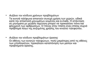 • Αυξάνει τον κίνδυνο χρόνιων προβλημάτων
Τα κινητά τηλέφωνα απαιτούν συνεχή χρήση των χεριών, ειδικά
κατά την αποστολή μηνυμάτων κειμένου και e-mails. Η απάντηση
σε μηνύματα με μεγάλη ταχύτητα μπορεί να προκαλέσει πόνο και
φλεγμονή των αρθρώσεων. Ο πόνος στην πλάτη είναι επίσης συχνό
πρόβλημα λόγω της αυξημένης χρήσης του κινητού τηλεφώνου.
• Αυξάνει τον κίνδυνο προβλημάτων όρασης
Οι οθόνες των κινητών τηλεφώνων, πολύ μικρότερες από τις οθόνες
των υπολογιστών, προκαλούν καταπόνηση των ματιών και
προβλήματα όρασης.
 