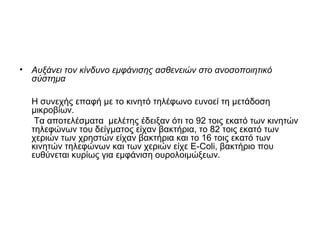 • Αυξάνει τον κίνδυνο εμφάνισης ασθενειών στο ανοσοποιητικό
σύστημα
Η συνεχής επαφή με το κινητό τηλέφωνο ευνοεί τη μετάδοση
μικροβίων.
Τα αποτελέσματα μελέτης έδειξαν ότι το 92 τοις εκατό των κινητών
τηλεφώνων του δείγματος είχαν βακτήρια, το 82 τοις εκατό των
χεριών των χρηστών είχαν βακτήρια και το 16 τοις εκατό των
κινητών τηλεφώνων και των χεριών είχε Ε-Coli, βακτήριο που
ευθύνεται κυρίως για εμφάνιση ουρολοιμώξεων.
 