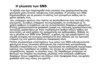 Η γλώσσα των SMS
Η εξέλιξη που έχει παρατηρηθεί στην γλώσσα που χρησιμοποιείται στα
μηνύματα μέσω κινητού τηλεφώνου είναι ραγδαία. Η γλώσσα των SMS
δημιουργήθηκε για να μειώσει το κόστος των μηνυμάτων καθώς και το
χρόνο γραφής τους.
Δεν υπάρχουν κανόνες που πρέπει να ακολουθούνται στην σύνταξη ενός
μηνύματος. Συνήθως υπάρχουν συντομογραφίες σε συνδυασμό με τη
χρήση αριθμών ή συμβόλων για την αντικατάσταση διαφόρων γραμμάτων.
Επίσης χρησιμοποιούνται greeklish (γραφή της ελληνικής χρησιμοποιώντας
λατινικούς χαρακτήρες) με πολύ περιορισμένο αριθμό λέξεων καθώς και
ασυνταξίες, με κακή χρήση της γραμματικής και ορθογραφίας. Βέβαια, αν
και η γλώσσα των SMS είναι "βολική", η χρήση της έχει χαρακτηριστεί ως
σημάδι οκνηρίας και συνεχώς κατακρίνεται από ειδικούς για την αρνητική
επιρροή της στο γραπτό (αλλά και προφορικό) λόγο.
Πολλοί γλωσσολόγοι υποστηρίζουν πως μέσω των SMS ενδυναμώνονται
φαινόμενα όπως γλωσσική αλλοτρίωση και πολιτιστικός ιμπεριαλισμός
(δηλαδή επικράτηση ενός πολιτικά, τεχνολογικά και οικονομικά ισχυρότερου
κράτους που προσδοκεί να επιβάλει τον έλεγχο σε υποδεέστερα κράτη,
επηρεάζοντας, αρχικά, τη γλώσσα τους). Ως παράδειγμα μπορούμε να
θέσουμε την επιρροή της αγγλικής γλώσσας στην ελληνική--υιοθέτηση
διαφόρων ξένων εκφράσεων και λέξεων στον προφορικό λόγο, και χρήση
greeklish από τους νέους στο γραπτό.
 