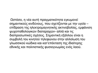 Ωστόσο, η νέα αυτή πραγματικότητα εγκυμονεί
σημαντικούς κινδύνους, που σχετίζονται με την υγεία –
επίδραση της ηλεκτρομαγνητικής ακτινοβολίας, εμφάνιση
ψυχοπαθολογικών διαταραχών- αλλά και τις
διαπροσωπικές σχέσεις. Σημαντική εξάλλου είναι η
συμβολή του κινητού τηλεφώνου στην αλλοίωση του
γλωσσικού κώδικα και κατ’επέκταση της ιδιαίτερης
εθνικής και πολιτιστικής φυσιογνωμίας ενός λαού.
 