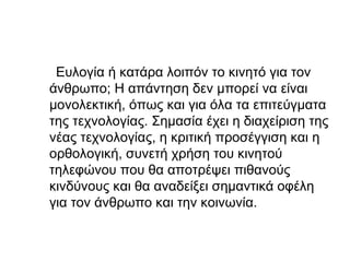 Ευλογία ή κατάρα λοιπόν το κινητό για τον
άνθρωπο; Η απάντηση δεν μπορεί να είναι
μονολεκτική, όπως και για όλα τα επιτεύγματα
της τεχνολογίας. Σημασία έχει η διαχείριση της
νέας τεχνολογίας, η κριτική προσέγγιση και η
ορθολογική, συνετή χρήση του κινητού
τηλεφώνου που θα αποτρέψει πιθανούς
κινδύνους και θα αναδείξει σημαντικά οφέλη
για τον άνθρωπο και την κοινωνία.
 