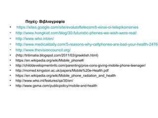 Πηγές- Βιβλιογραφία
• https://sites.google.com/site/evolutoftelecom/ti-einai-oi-telepikoinonies
• http://www.hongkiat.com/blog/30-futuristic-phones-we-wish-were-real/
• http://www.who.int/en/
• http://www.medicaldaily.com/5-reasons-why-cellphones-are-bad-your-health-24762
• http://www.thevisioncouncil.org/
• (http://tritimatia.blogspot.com/2011/03/greeklish.html)
• https://en.wikipedia.org/wiki/Mobile_phone#/
• http://childdevelopmentinfo.com/parenting/pros-cons-giving-mobile-phone-teenager/
• http://momed.kingston.ac.uk/papers/Mobile%20e-Health.pdf
• https://en.wikipedia.org/wiki/Mobile_phone_radiation_and_health
• http://www.who.int/features/qa/30/en/
• http://www.gsma.com/publicpolicy/mobile-and-health
 