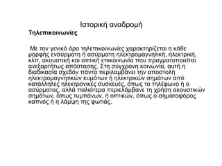 Ιστορική αναδρομή
Τηλεπικοινωνίες
Mε τον γενικό όρο τηλεπικοινωνίες χαρακτηρίζεται η κάθε
μορφής ενσύρματη ή ασύρματη ηλεκτρομαγνητική, ηλεκτρική,
κλπ, ακουστική και οπτική επικοινωνία που πραγματοποιείται
ανεξαρτήτως απόστασης. Στη σύγχρονη κοινωνία, αυτή η
διαδικασία σχεδόν πάντα περιλαμβάνει την αποστολή
ηλεκτρομαγνητικών κυμάτων ή ηλεκτρικών σημάτων από
κατάλληλες ηλεκτρονικές συσκευές, όπως το τηλέφωνο ή ο
ασύρματος, αλλά παλιότερα περιελάμβανε τη χρήση ακουστικών
σημάτων, όπως τυμπάνων, ή οπτικών, όπως ο σηματοφόρος
καπνός ή η λάμψη της φωτιάς.
 