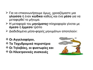  Για να επικοινωνήσουμε όμως, χρειαζόμαστε μια
γλώσσα ή έναν κώδικα καθώς και ένα μέσο για να
μεταφερθεί το μήνυμα.
 Η μεταφορά του μηνύματος-πληροφορία γίνεται με
άμεσο ή έμμεσο τρόπο
 Διαδεδομένα μέσα-φορείς μηνυμάτων αποτελούν:
 Οι Αγγελιαφόροι,
 Τα Ταχυδρομικά περιστέρια
 Οι Τηλεβόες, οι φυκτωρίες και
 Οι Ηλεκτρονικές συσκευές
 