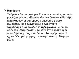  Μηνύματα
Υπάρχουν δυο παγκόσμια δίκτυα επικοινωνίας τα οποία
μας εξυπηρετούν. Μέσω αυτών των δικτύων, κάθε μέρα
ανταλλάσσονται εκατομμύρια μηνύματα μεταξύ
ανθρώπων και οργανισμών.Το ένα είναι το
ταχυδρομικό και το άλλο το τηλεφωνικό. Μέσω του
δεύτερου μεταφέρονται μηνύματα την ίδια στιγμή σε
οποιοδήποτε μέρος του κόσμου. Τα μηνύματα αυτά
έχουν διάφορες μορφές και μεταφέρονται με διάφορα
μέσα:
 