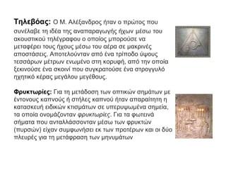 Τηλεβόας: Ο Μ. Αλέξανδρος ήταν ο πρώτος που
συνέλαβε τη ιδέα της αναπαραγωγής ήχων μέσω του
ακουστικού τηλέγραφου ο οποίος μπορούσε να
μεταφέρει τους ήχους μέσω του αέρα σε μακρινές
αποστάσεις. Αποτελούνταν από ένα τρίποδο ύψους
τεσσάρων μέτρων ενωμένο στη κορυφή, από την οποία
ξεκινούσε ένα σκοινί που συγκρατούσε ένα στρογγυλό
ηχητικό κέρας μεγάλου μεγέθους.
Φρυκτωρίες: Για τη μετάδοση των οπτικών σημάτων με
έντονους καπνούς ή στήλες καπνού ήταν απαραίτητη η
κατασκευή ειδικών κτισμάτων σε υπερυψωμένα σημεία,
τα οποία ονομάζονταν φρυκτωρίες. Για τα φωτεινά
σήματα που ανταλλάσσονταν μέσω των φρυκτών
(πυρσών) είχαν συμφωνήσει εκ των προτέρων και οι δύο
πλευρές για τη μετάφραση των μηνυμάτων
 