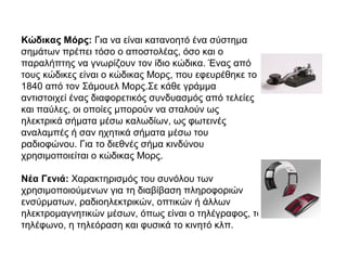 Κώδικας Μόρς: Για να είναι κατανοητό ένα σύστημα
σημάτων πρέπει τόσο ο αποστολέας, όσο και ο
παραλήπτης να γνωρίζουν τον ίδιο κώδικα. Ένας από
τους κώδικες είναι ο κώδικας Μορς, που εφευρέθηκε το
1840 από τον Σάμουελ Μορς.Σε κάθε γράμμα
αντιστοιχεί ένας διαφορετικός συνδυασμός από τελείες
και παύλες, οι οποίες μπορούν να σταλούν ως
ηλεκτρικά σήματα μέσω καλωδίων, ως φωτεινές
αναλαμπές ή σαν ηχητικά σήματα μέσω του
ραδιοφώνου. Για το διεθνές σήμα κινδύνου
χρησιμοποιείται ο κώδικας Μορς.
Νέα Γενιά: Χαρακτηρισμός του συνόλου των
χρησιμοποιούμενων για τη διαβίβαση πληροφοριών
ενσύρματων, ραδιοηλεκτρικών, οπτικών ή άλλων
ηλεκτρομαγνητικών μέσων, όπως είναι ο τηλέγραφος, το
τηλέφωνο, η τηλεόραση και φυσικά το κινητό κλπ.
 