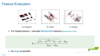 Feature Evaluation
(a) Fragment
3 2 1 0 1 2 3 43
2
1
0
1
2
3
(b) HLAC
2.5 2.0 1.5 1.0 0.5 0.0 0.5 1.0 1.5 2.02.0
1.5
1.0
0.5
0.0
0.5
1.0
1.5
2.0
(c) Density
For hotspot feature i, calculate Mahalanobis distance [Mahalanobis,1936].
di =
(xi − µ)TV−1(xi − µ) − dmin
dmax − dmin
As large as possible
13 / 36
 