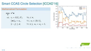 Smart CCAS Circle Selection [ICCAD’16]
Mathematical Formulation
max
w
v w
s.t. vi = I(Ci; Y), ∀vi ∈ v,
||w||0 = nc, ∀ i, wi ∈ {0, 1},
|i − j| ≥ d, ∀ i = j, wi = wj = 1.
0
0.1
0.2
0.3
0.4
0.5
0.6
0.7
0.8
0 100 200 300 400 500 600
MutualInformation
Circle Radius
Case1
Case2
Case3
16 / 36
 