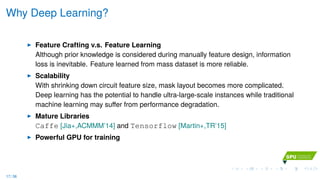 Why Deep Learning?
Feature Crafting v.s. Feature Learning
Although prior knowledge is considered during manually feature design, information
loss is inevitable. Feature learned from mass dataset is more reliable.
Scalability
With shrinking down circuit feature size, mask layout becomes more complicated.
Deep learning has the potential to handle ultra-large-scale instances while traditional
machine learning may suﬀer from performance degradation.
Mature Libraries
Caffe [Jia+,ACMMM’14] and Tensorflow [Martin+,TR’15]
Powerful GPU for training
17 / 36
 